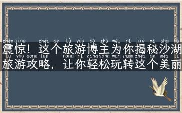 震惊！这个旅游博主为你揭秘沙湖旅游攻略，让你轻松玩转这个美丽景点！