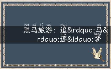 黑马旅游：追”马”逐“梦”，向往的旅行体验！