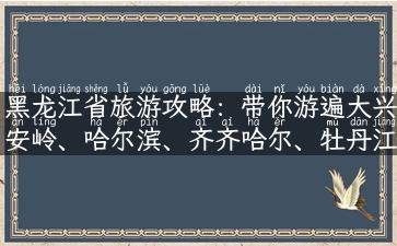 黑龙江省旅游攻略：带你游遍大兴安岭、哈尔滨、齐齐哈尔、牡丹江等多地！