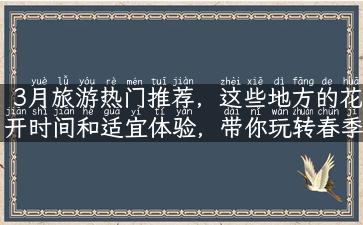 3月旅游热门推荐，这些地方的花开时间和适宜体验，带你玩转春季旅游