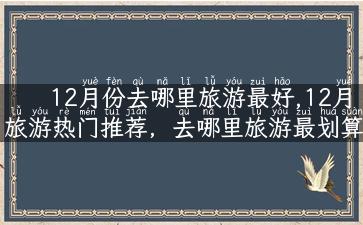 12月份去哪里旅游最好,12月旅游热门推荐，去哪里旅游最划算最适合？