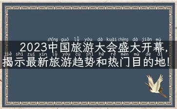 2023中国旅游大会盛大开幕，揭示最新旅游趋势和热门目的地！