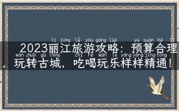 2023丽江旅游攻略：预算合理，玩转古城，吃喝玩乐样样精通！