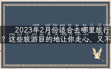 2023年2月份适合去哪里旅行？这些旅游目的地让你走心、又不贵！