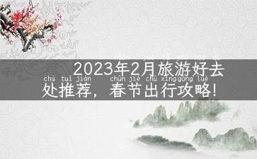 2023年2月旅游好去处推荐，春节出行攻略！