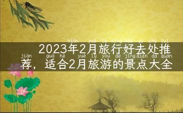 2023年2月旅行好去处推荐，适合2月旅游的景点大全