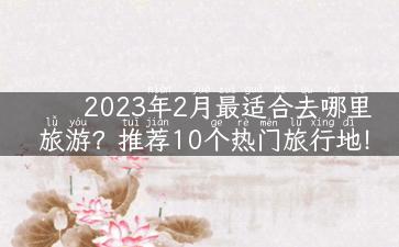 2023年2月最适合去哪里旅游？推荐10个热门旅行地！