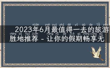 2023年6月最值得一去的旅游胜地推荐 - 让你的假期畅享无忧！