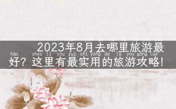 2023年8月去哪里旅游最好？这里有最实用的旅游攻略！