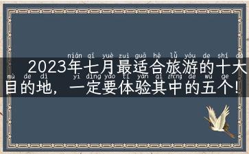 2023年七月最适合旅游的十大目的地，一定要体验其中的五个！