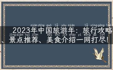 2023年中国旅游年：旅行攻略、景点推荐、美食介绍一网打尽！