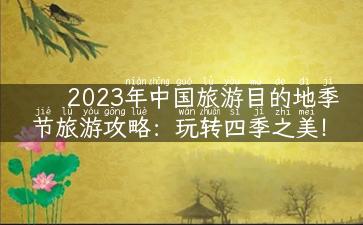 2023年中国旅游目的地季节旅游攻略：玩转四季之美！