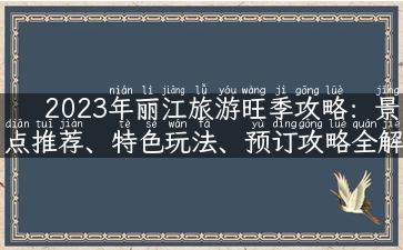 2023年丽江旅游旺季攻略：景点推荐、特色玩法、预订攻略全解析！