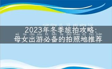 2023年冬季旅拍攻略：母女出游必备的拍照地推荐