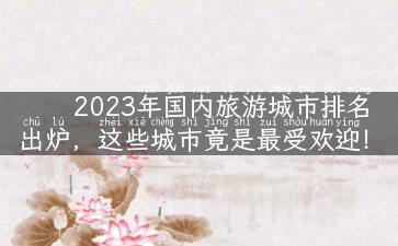 2023年国内旅游城市排名出炉，这些城市竟是最受欢迎！