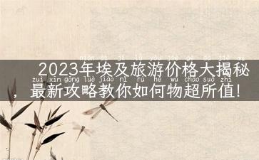 2023年埃及旅游价格大揭秘，最新攻略教你如何物超所值！