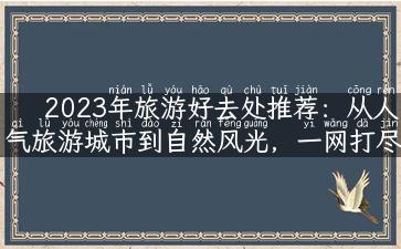 2023年旅游好去处推荐：从人气旅游城市到自然风光，一网打尽