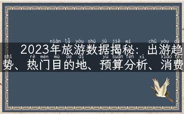 2023年旅游数据揭秘：出游趋势、热门目的地、预算分析、消费指南全记录！