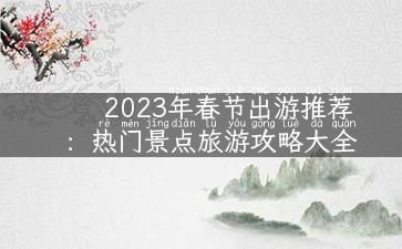 2023年春节出游推荐：热门景点旅游攻略大全