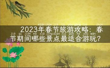 2023年春节旅游攻略：春节期间哪些景点最适合游玩？