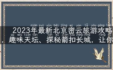 2023年最新北京密云旅游攻略，趣味天坛、探秘箭扣长城，让你的旅游之旅更加精彩！