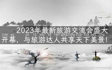 2023年最新旅游交流会盛大开幕，与旅游达人共享天下美景！