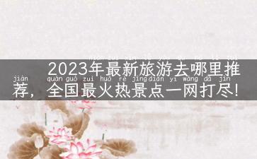 2023年最新旅游去哪里推荐，全国最火热景点一网打尽！