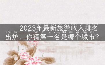 2023年最新旅游收入排名出炉，你猜第一名是哪个城市？