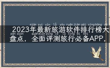 2023年最新旅游软件排行榜大盘点，全面评测旅行必备APP，实用好用的软件你get到了吗？