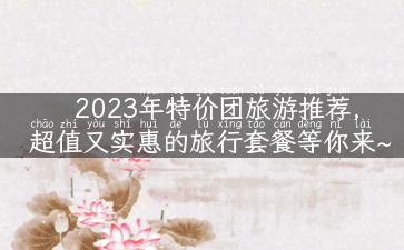 2023年特价团旅游推荐，超值又实惠的旅行套餐等你来~