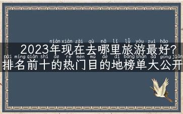 2023年现在去哪里旅游最好？排名前十的热门目的地榜单大公开！