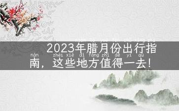 2023年腊月份出行指南，这些地方值得一去！