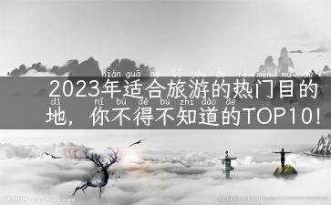 2023年适合旅游的热门目的地，你不得不知道的TOP10！