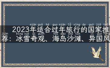 2023年适合过年旅行的国家推荐：冰雪奇观、海岛沙滩、异国风情任你选！