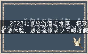 2023北京旅游酒店推荐，极致舒适体验，适合全家老少闲暇度假！