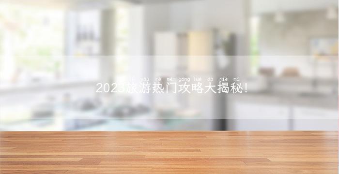 2023旅游热门攻略大揭秘！