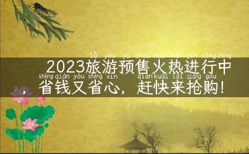 2023旅游预售火热进行中，省钱又省心，赶快来抢购！