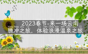 2023春节-来一场云南腾冲之旅，体验浪漫温泉之旅