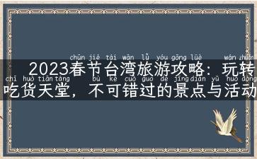 2023春节台湾旅游攻略：玩转吃货天堂，不可错过的景点与活动！