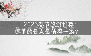 2023春节旅游推荐：哪里的景点最值得一游？