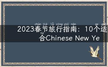 2023春节旅行指南：10个适合Chinese New Year旅行的目的地推荐