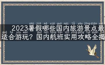 2023暑假哪些国内旅游景点最适合游玩？国内航班实用攻略全揭秘