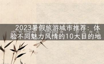 2023暑假旅游城市推荐：体验不同魅力风情的10大目的地