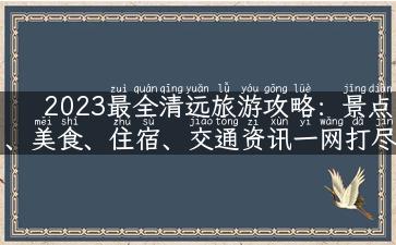 2023最全清远旅游攻略：景点、美食、住宿、交通资讯一网打尽！