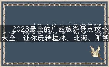 2023最全的广西旅游景点攻略大全，让你玩转桂林、北海、阳朔！