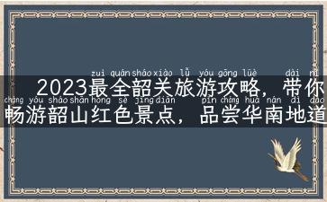 2023最全韶关旅游攻略，带你畅游韶山红色景点，品尝华南地道美食！