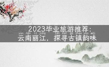 2023毕业旅游推荐：云南丽江，探寻古镇韵味