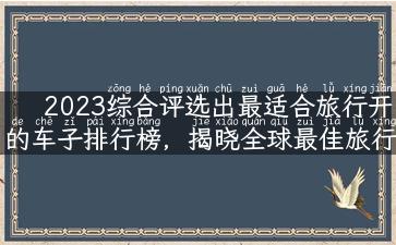 2023综合评选出最适合旅行开的车子排行榜，揭晓全球最佳旅行伴侣！