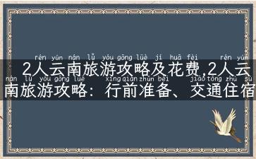 2人云南旅游攻略及花费,2人云南旅游攻略：行前准备、交通住宿、餐饮花费全揭秘！