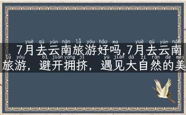 7月去云南旅游好吗,7月去云南旅游，避开拥挤，遇见大自然的美！